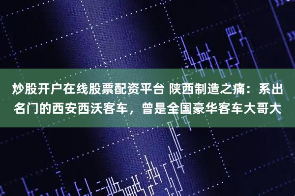 炒股开户在线股票配资平台 陕西制造之痛：系出名门的西安西沃客车，曾是全国豪华客车大哥大