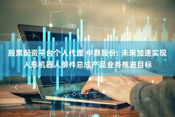 股票配资平台个人代理 中鼎股份: 未来加速实现人形机器人部件总成产品业务推进目标