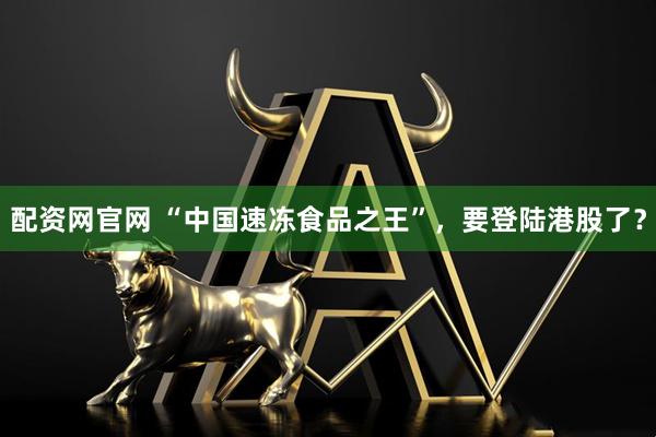 配资网官网 “中国速冻食品之王”，要登陆港股了？