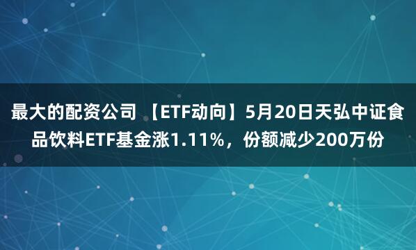 最大的配资公司 【ETF动向】5月20日天弘中证食品饮料ETF基金涨1.11%，份额减少200万份