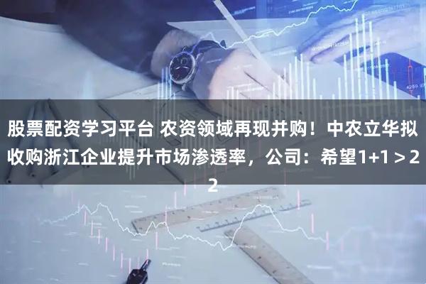 股票配资学习平台 农资领域再现并购！中农立华拟收购浙江企业提升市场渗透率，公司：希望1+1＞2