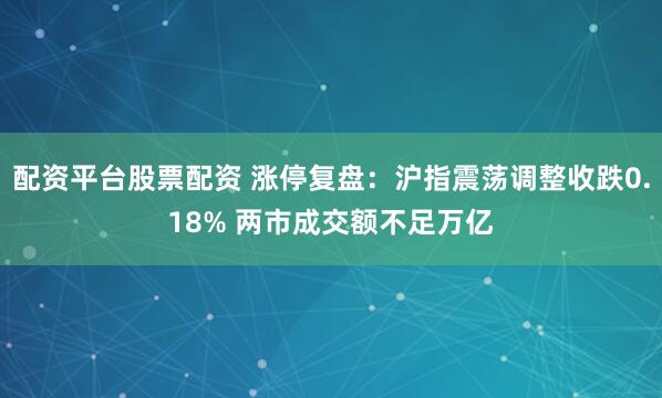 配资平台股票配资 涨停复盘：沪指震荡调整收跌0.18% 两市成交额不足万亿