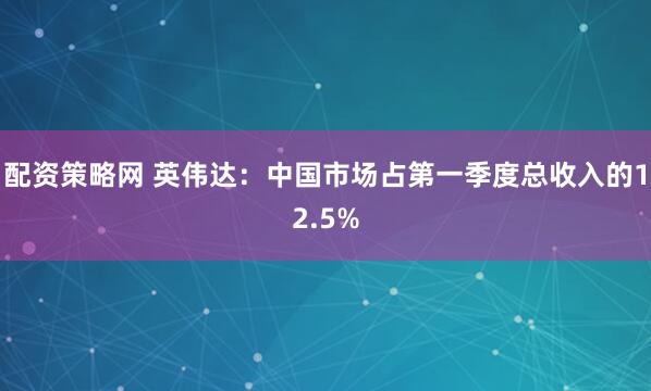 配资策略网 英伟达：中国市场占第一季度总收入的12.5%