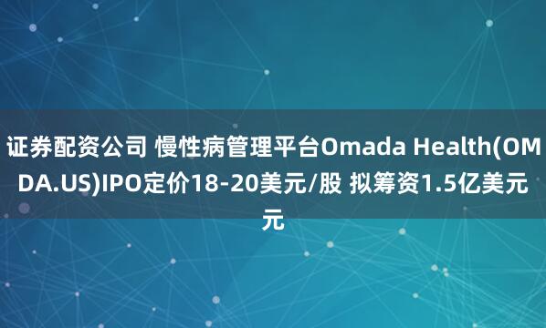 证券配资公司 慢性病管理平台Omada Health(OMDA.US)IPO定价18-20美元/股 拟筹资1.5亿美元