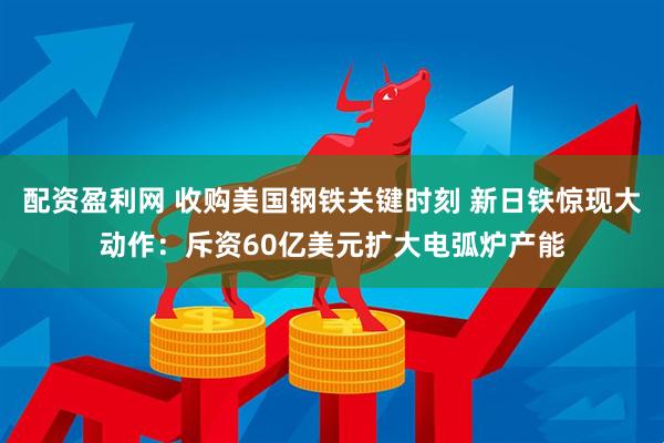 配资盈利网 收购美国钢铁关键时刻 新日铁惊现大动作：斥资60亿美元扩大电弧炉产能