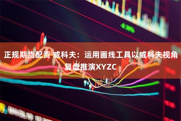 正规期货配资 威科夫：运用画线工具以威科夫视角复盘推演XYZC