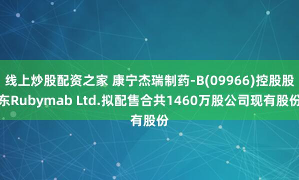 线上炒股配资之家 康宁杰瑞制药-B(09966)控股股东Rubymab Ltd.拟配售合共1460万股公司现有股份