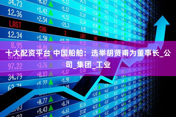 十大配资平台 中国船舶：选举胡贤甫为董事长_公司_集团_工业