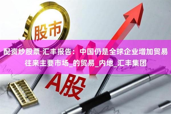 配资炒股票 汇丰报告：中国仍是全球企业增加贸易往来主要市场_的贸易_内地_汇丰集团