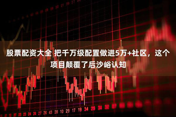 股票配资大全 把千万级配置做进5万+社区，这个项目颠覆了后沙峪认知