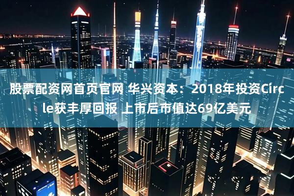 股票配资网首页官网 华兴资本：2018年投资Circle获丰厚回报 上市后市值达69亿美元