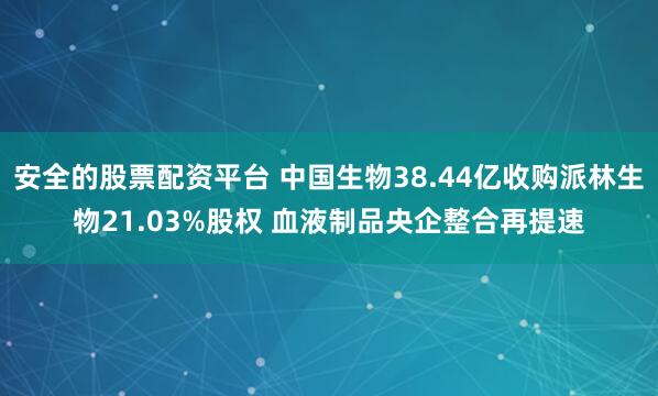 安全的股票配资平台 中国生物38.44亿收购派林生物21.03%股权 血液制品央企整合再提速