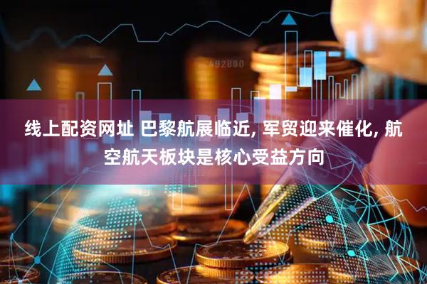 线上配资网址 巴黎航展临近, 军贸迎来催化, 航空航天板块是核心受益方向