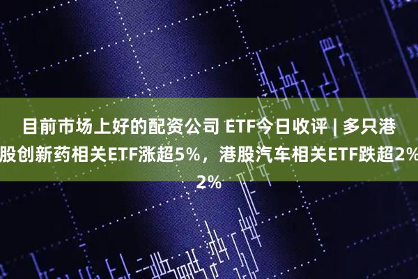 目前市场上好的配资公司 ETF今日收评 | 多只港股创新药相关ETF涨超5%，港股汽车相关ETF跌超2%