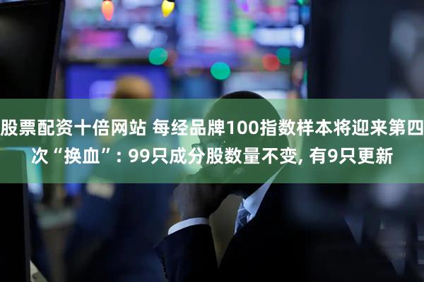 股票配资十倍网站 每经品牌100指数样本将迎来第四次“换血”: 99只成分股数量不变, 有9只更新