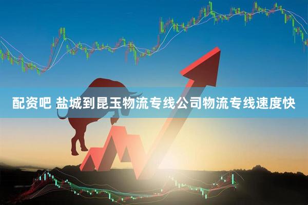 配资吧 盐城到昆玉物流专线公司物流专线速度快