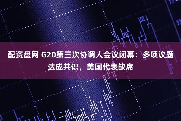 配资盘网 G20第三次协调人会议闭幕：多项议题达成共识，美国代表缺席