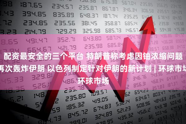 配资最安全的三个平台 特朗普称考虑因铀浓缩问题再次轰炸伊朗 以色列制定针对伊朗的新计划 | 环球市场