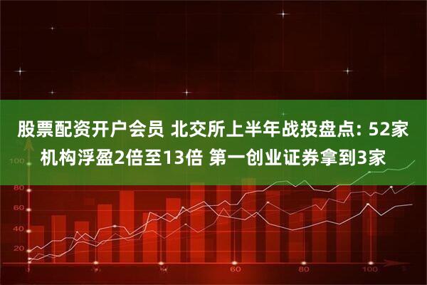 股票配资开户会员 北交所上半年战投盘点: 52家机构浮盈2倍至13倍 第一创业证券拿到3家