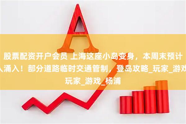 股票配资开户会员 上海这座小岛变身，本周末预计10万人涌入！部分道路临时交通管制，登岛攻略_玩家_游戏_杨浦