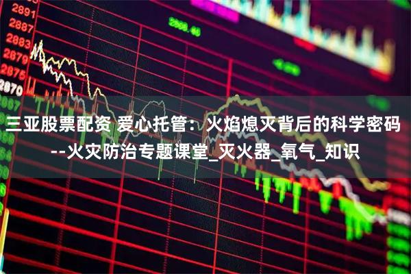 三亚股票配资 爱心托管：火焰熄灭背后的科学密码 --火灾防治专题课堂_灭火器_氧气_知识