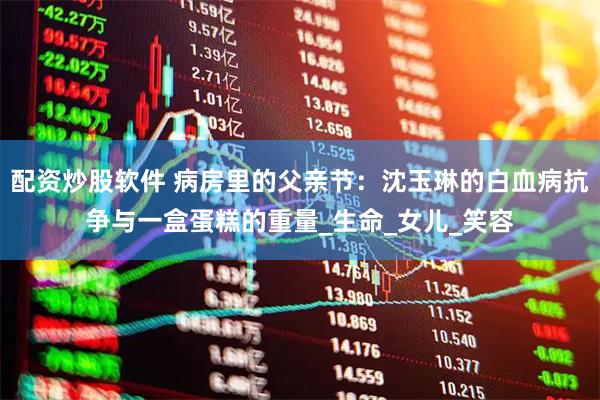 配资炒股软件 病房里的父亲节：沈玉琳的白血病抗争与一盒蛋糕的重量_生命_女儿_笑容