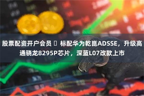 股票配资开户会员 ‌标配华为乾崑ADSSE，升级高通骁龙8295P芯片，深蓝L07改款上市