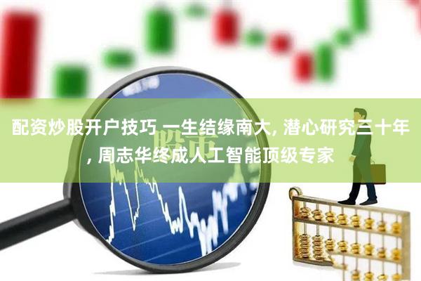 配资炒股开户技巧 一生结缘南大, 潜心研究三十年, 周志华终成人工智能顶级专家