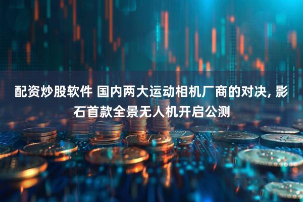 配资炒股软件 国内两大运动相机厂商的对决, 影石首款全景无人机开启公测