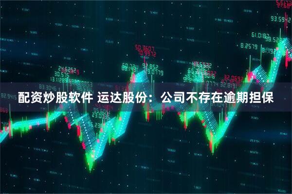 配资炒股软件 运达股份：公司不存在逾期担保